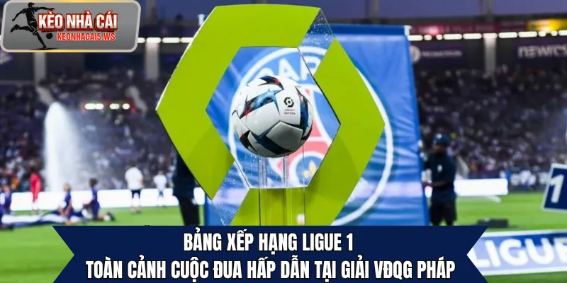 Bảng Xếp Hạng Ligue 1 – Toàn Cảnh Cuộc Đua Hấp Dẫn Tại Pháp